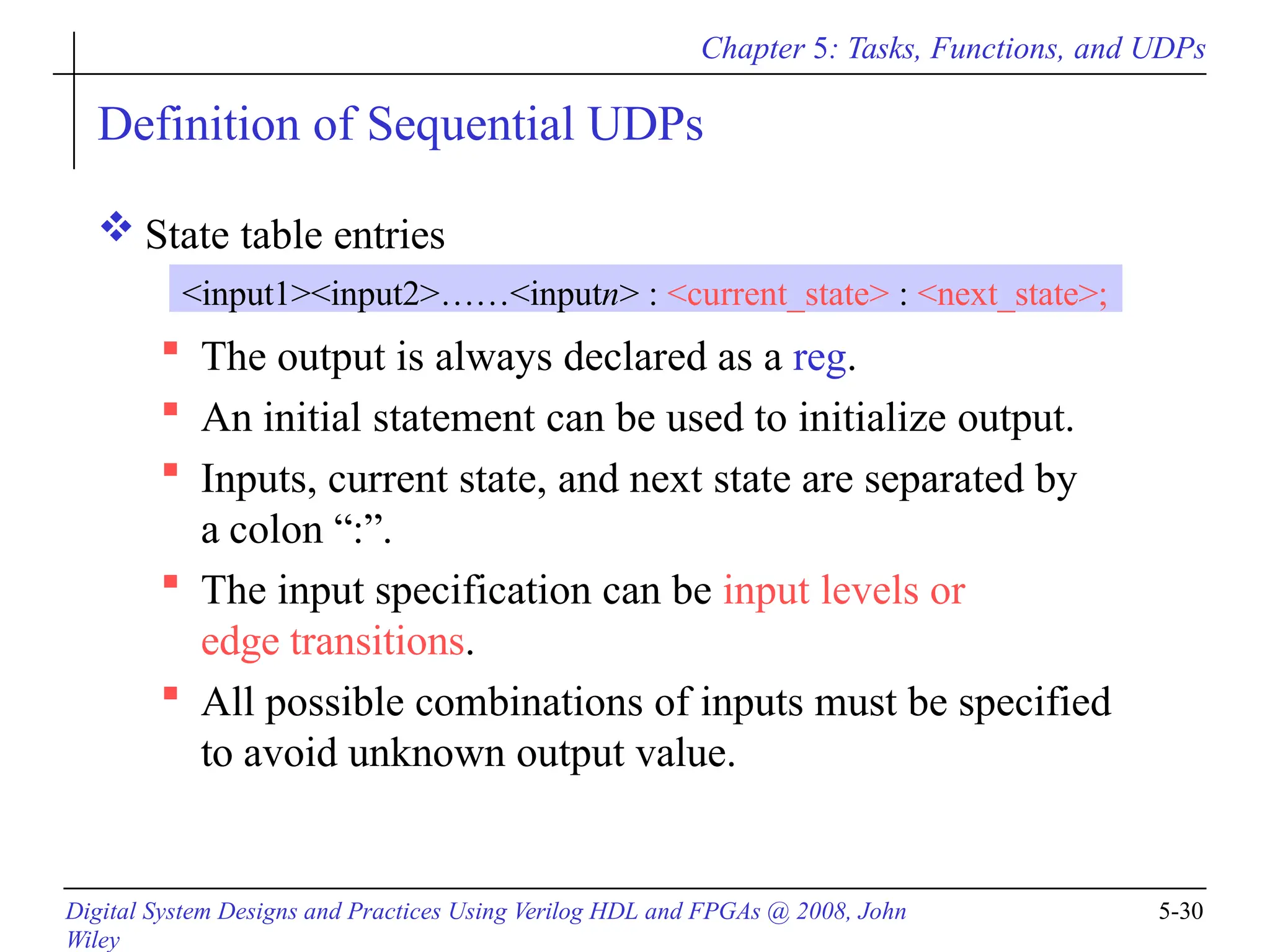 Chapter 5: Tasks, Functions, and UDPs
Digital System Designs and Practices Using Verilog HDL and FPGAs @ 2008, John
Wiley
5-30
Definition of Sequential UDPs
 State table entries
 The output is always declared as a reg.
 An initial statement can be used to initialize output.
 Inputs, current state, and next state are separated by
a colon “:”.
 The input specification can be input levels or
edge transitions.
 All possible combinations of inputs must be specified
to avoid unknown output value.
<input1><input2>……<inputn> : <current_state> : <next_state>;
 