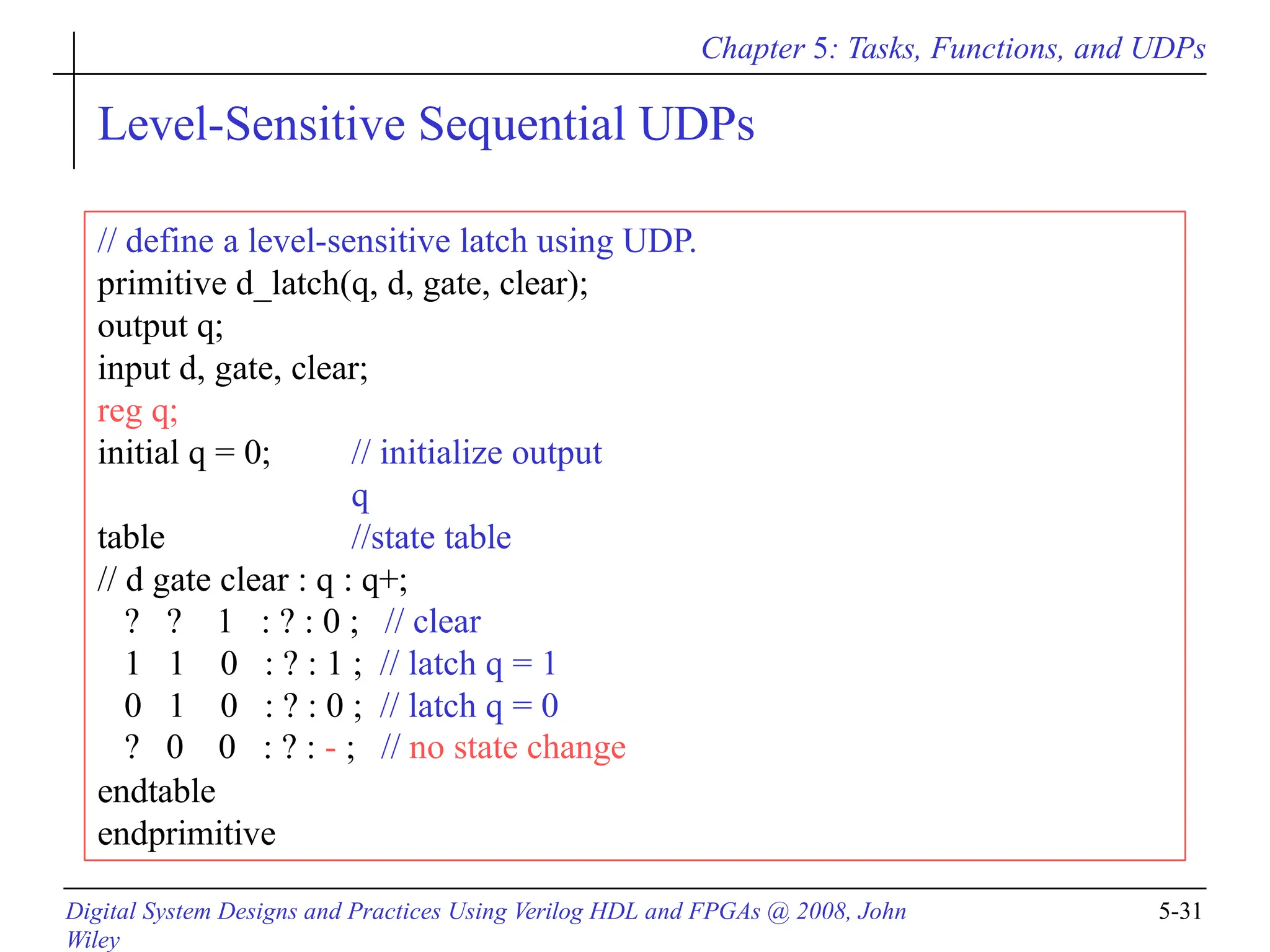 Chapter 5: Tasks, Functions, and UDPs
Level-Sensitive Sequential UDPs
// define a level-sensitive latch using UDP.
primitive d_latch(q, d, gate, clear);
output q;
input d, gate, clear;
reg q;
Digital System Designs and Practices Using Verilog HDL and FPGAs @ 2008, John
Wiley
5-31
initial q = 0; // initialize output
q
//state table
table
// d gate clear : q : q+;
? ? 1 : ? : 0 ; // clear
1 1 0 : ? : 1 ; // latch q = 1
0 1 0 : ? : 0 ; // latch q = 0
? 0 0 : ? : - ; // no state change
endtable
endprimitive
 