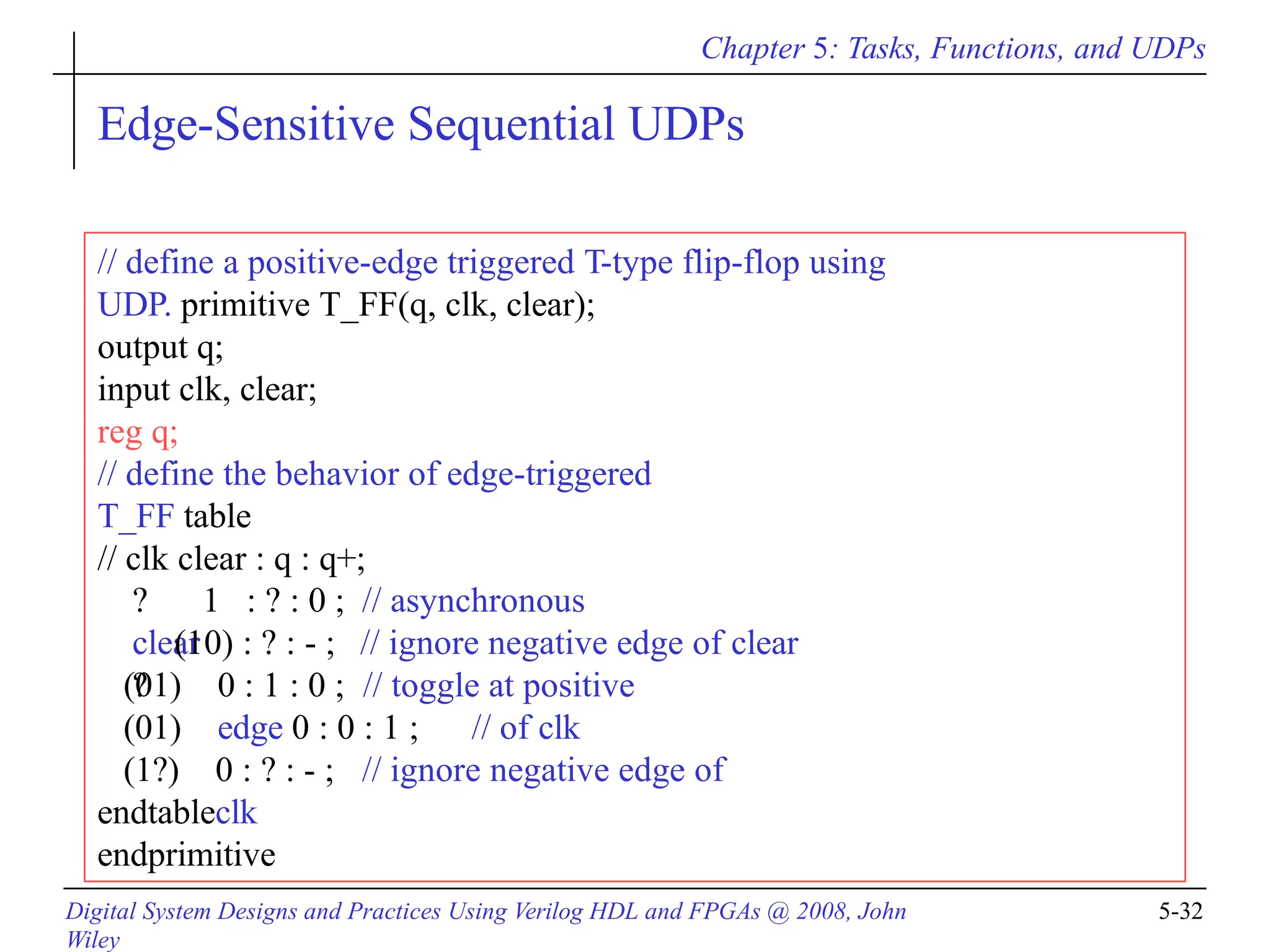 Chapter 5: Tasks, Functions, and UDPs
Digital System Designs and Practices Using Verilog HDL and FPGAs @ 2008, John
Wiley
5-32
Edge-Sensitive Sequential UDPs
// define a positive-edge triggered T-type flip-flop using
UDP. primitive T_FF(q, clk, clear);
output q;
input clk, clear;
reg q;
// define the behavior of edge-triggered
T_FF table
// clk clear : q : q+;
? 1 : ? : 0 ; // asynchronous
clear
?
(10) : ? : - ; // ignore negative edge of clear
0 : 1 : 0 ; // toggle at positive
edge 0 : 0 : 1 ; // of clk
(01)
(01)
(1?) 0 : ? : - ; // ignore negative edge of
clk
endtable
endprimitive
 