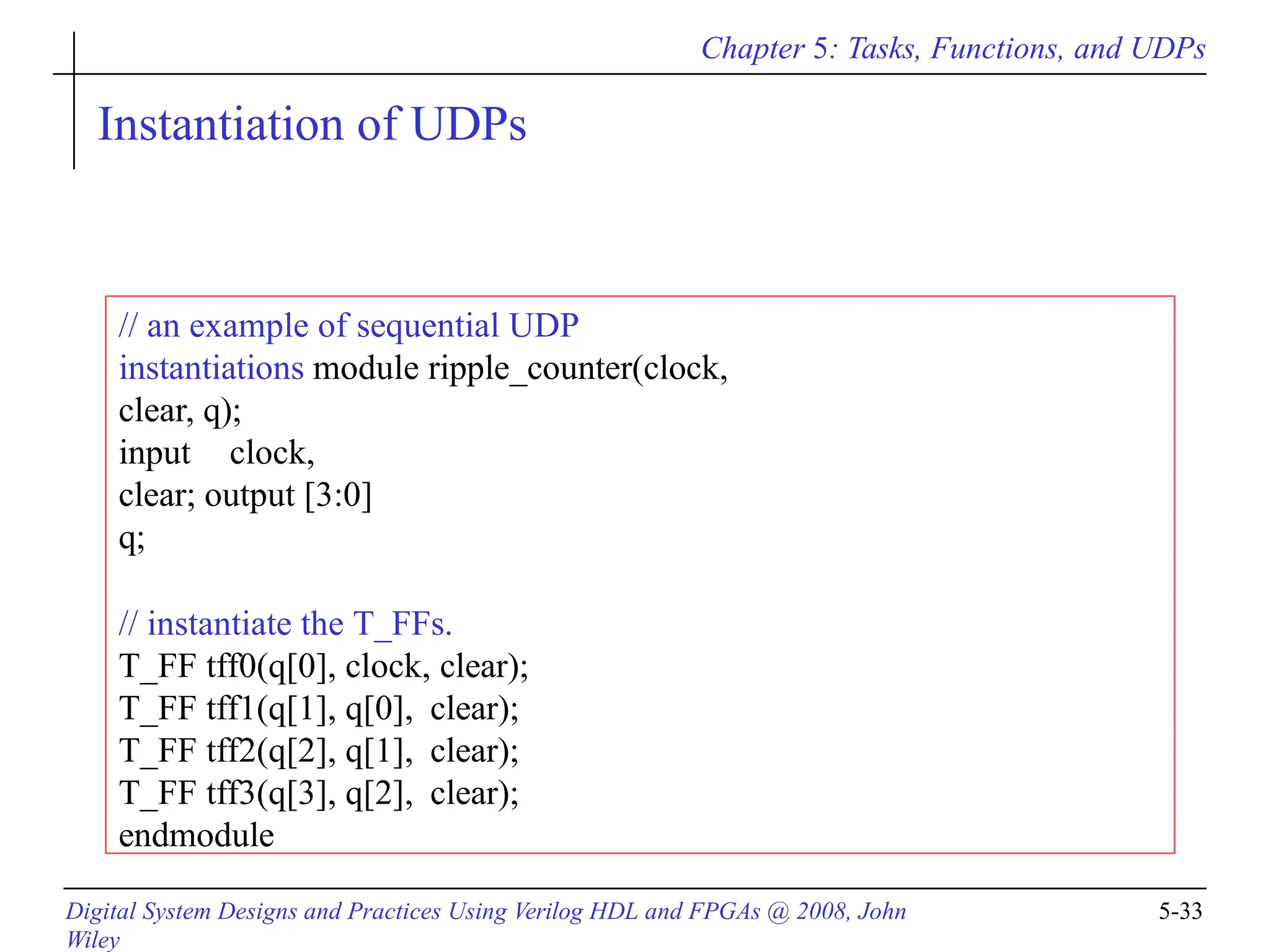 Chapter 5: Tasks, Functions, and UDPs
Digital System Designs and Practices Using Verilog HDL and FPGAs @ 2008, John
Wiley
5-33
Instantiation of UDPs
// an example of sequential UDP
instantiations module ripple_counter(clock,
clear, q);
input clock,
clear; output [3:0]
q;
// instantiate the T_FFs.
T_FF tff0(q[0], clock, clear);
T_FF tff1(q[1], q[0], clear);
T_FF tff2(q[2], q[1], clear);
T_FF tff3(q[3], q[2], clear);
endmodule
 