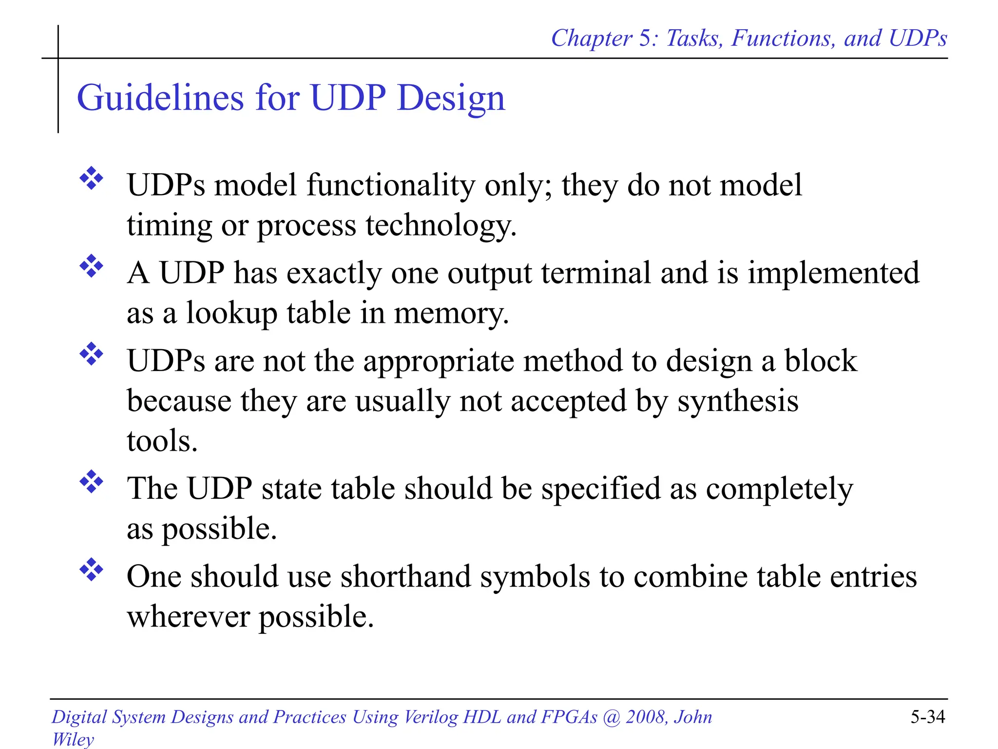 Chapter 5: Tasks, Functions, and UDPs
Digital System Designs and Practices Using Verilog HDL and FPGAs @ 2008, John
Wiley
5-34
Guidelines for UDP Design
 UDPs model functionality only; they do not model
timing or process technology.
 A UDP has exactly one output terminal and is implemented
as a lookup table in memory.
 UDPs are not the appropriate method to design a block
because they are usually not accepted by synthesis
tools.
 The UDP state table should be specified as completely
as possible.
 One should use shorthand symbols to combine table entries
wherever possible.
 