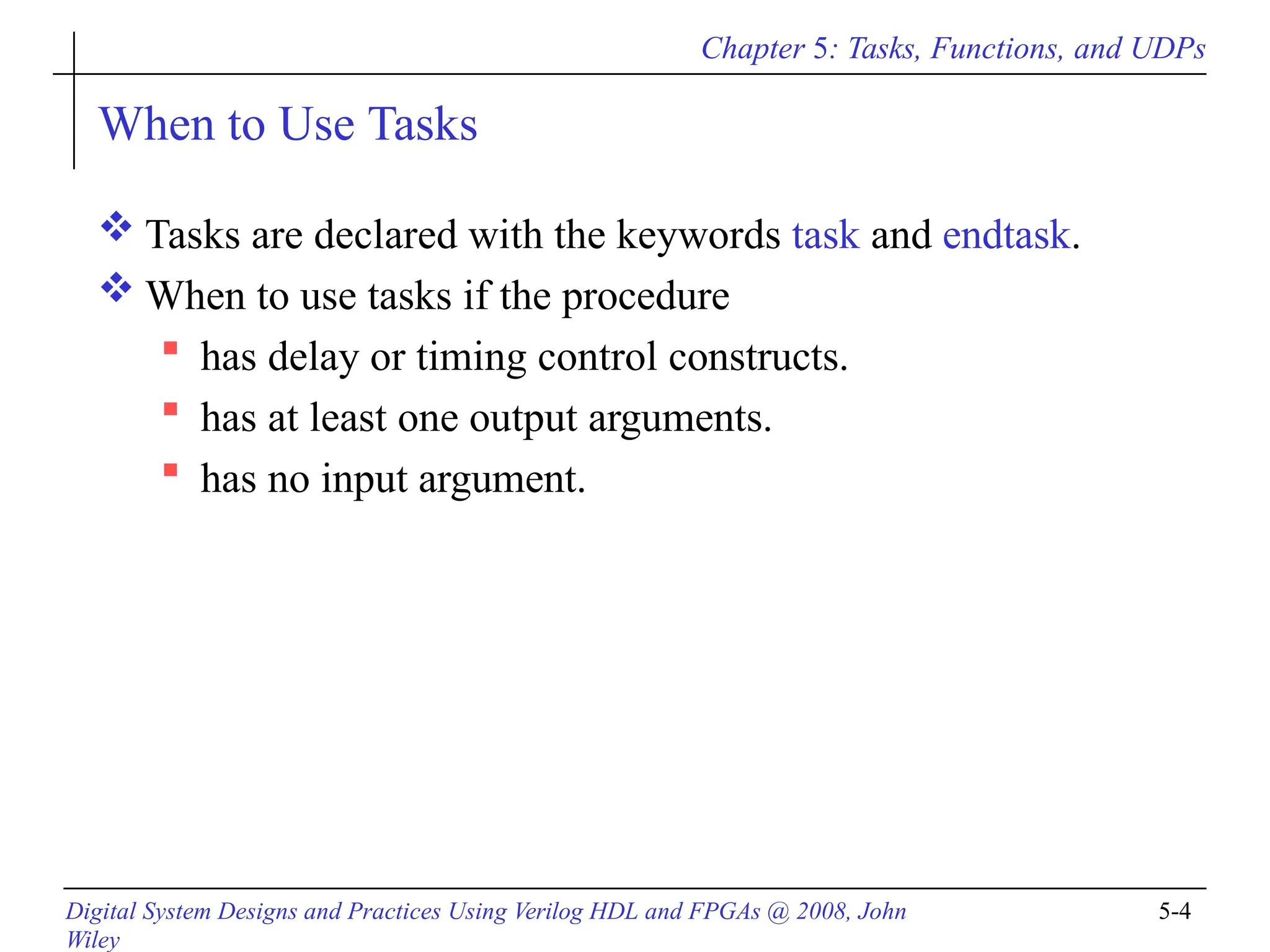 Chapter 5: Tasks, Functions, and UDPs
Digital System Designs and Practices Using Verilog HDL and FPGAs @ 2008, John
Wiley
5-4
When to Use Tasks
 Tasks are declared with the keywords task and endtask.
 When to use tasks if the procedure
 has delay or timing control constructs.
 has at least one output arguments.
 has no input argument.
 