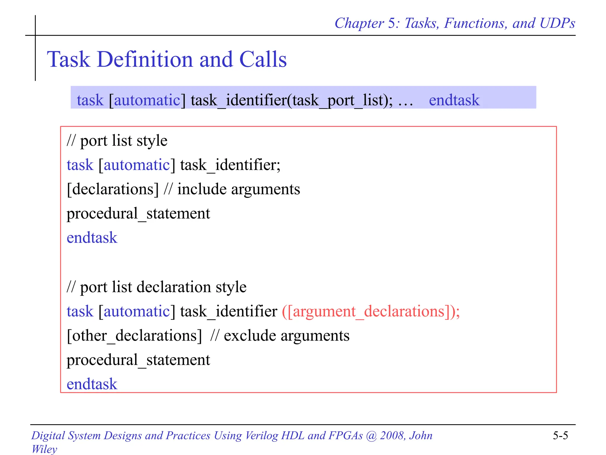 Chapter 5: Tasks, Functions, and UDPs
Digital System Designs and Practices Using Verilog HDL and FPGAs @ 2008, John
Wiley
5-5
Task Definition and Calls
// port list style
task [automatic] task_identifier;
[declarations] // include arguments
procedural_statement
endtask
// port list declaration style
task [automatic] task_identifier ([argument_declarations]);
[other_declarations] // exclude arguments
procedural_statement
endtask
task [automatic] task_identifier(task_port_list); … endtask
 