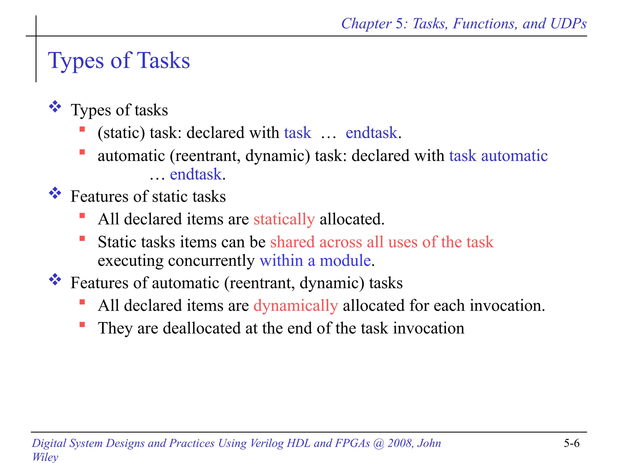 Chapter 5: Tasks, Functions, and UDPs
Digital System Designs and Practices Using Verilog HDL and FPGAs @ 2008, John
Wiley
5-6
Types of Tasks
 Types of tasks
 (static) task: declared with task … endtask.
 automatic (reentrant, dynamic) task: declared with task automatic
… endtask.
 Features of static tasks
 All declared items are statically allocated.
 Static tasks items can be shared across all uses of the task
executing concurrently within a module.
 Features of automatic (reentrant, dynamic) tasks
 All declared items are dynamically allocated for each invocation.
 They are deallocated at the end of the task invocation
 