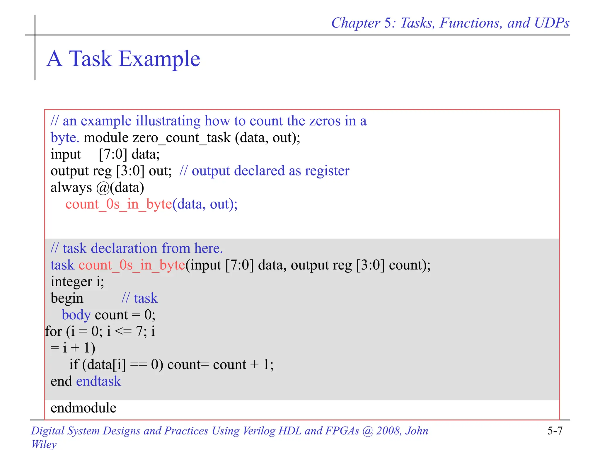 Chapter 5: Tasks, Functions, and UDPs
Digital System Designs and Practices Using Verilog HDL and FPGAs @ 2008, John
Wiley
5-7
// an example illustrating how to count the zeros in a
byte. module zero_count_task (data, out);
input [7:0] data;
output reg [3:0] out; // output declared as register
always @(data)
count_0s_in_byte(data, out);
// task declaration from here.
task count_0s_in_byte(input [7:0] data, output reg [3:0] count);
integer i;
begin // task
body count = 0;
for (i = 0; i <= 7; i
= i + 1)
if (data[i] == 0) count= count + 1;
end endtask
endmodule
A Task Example
 