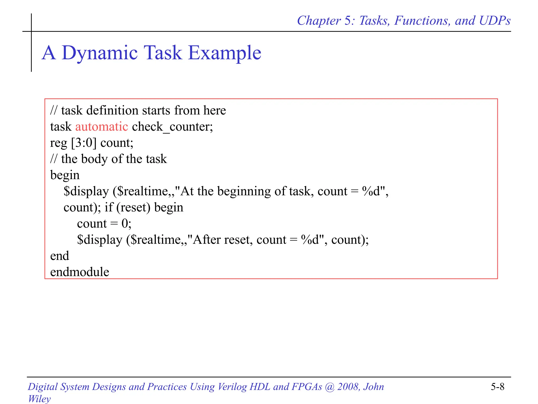 Chapter 5: Tasks, Functions, and UDPs
Digital System Designs and Practices Using Verilog HDL and FPGAs @ 2008, John
Wiley
5-8
A Dynamic Task Example
// task definition starts from here
task automatic check_counter;
reg [3:0] count;
// the body of the task
begin
$display ($realtime,,"At the beginning of task, count = %d",
count); if (reset) begin
count = 0;
$display ($realtime,,"After reset, count = %d", count);
end
endmodule
 