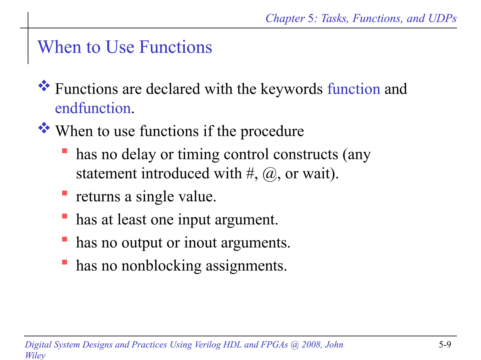 Chapter 5: Tasks, Functions, and UDPs
Digital System Designs and Practices Using Verilog HDL and FPGAs @ 2008, John
Wiley
5-9
When to Use Functions
 Functions are declared with the keywords function and
endfunction.
 When to use functions if the procedure
 has no delay or timing control constructs (any
statement introduced with #, @, or wait).
 returns a single value.
 has at least one input argument.
 has no output or inout arguments.
 has no nonblocking assignments.
 