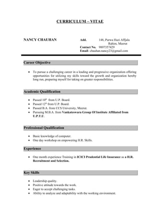 CURRICULUM – VITAE
NANCY CHAUHAN Add. 148, Purwa Hazi Affjalu
Rahim, Meerut
Contact No. 9897357429
Email- chauhan.nancy23@gmail.com
Career Objective
• To pursue a challenging career in a leading and progressive organization offering
opportunities for utilizing my skills toward the growth and organization hereby
long run, preparing myself for taking on greater responsibilities.
Academic Qualification
• Passed 10th
from U.P. Board.
• Passed 12th
from U.P. Board.
• Passed B.A. from CCS University, Meerut.
• Pursuing M.B.A. from Vankateswara Group Of Institute Affiliated from
U.P.T.U.
Professional Qualification
• Basic knowledge of computer.
• One day workshop on empowering H.R. Skills.
Experience
• One month experience Training in ICICI Prudential Life Insurance as a H.R.
Recruitment and Selection.
Key Skills
• Leadership quality.
• Positive attitude towards the work.
• Eager to accept challenging tasks.
• Ability to analyze and adaptability with the working environment.
 