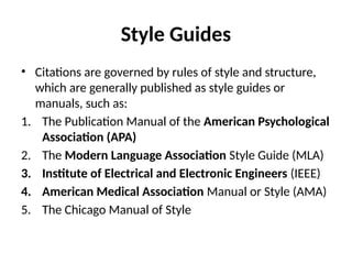Style Guides
• Citations are governed by rules of style and structure,
which are generally published as style guides or
manuals, such as:
1. The Publication Manual of the American Psychological
Association (APA)
2. The Modern Language Association Style Guide (MLA)
3. Institute of Electrical and Electronic Engineers (IEEE)
4. American Medical Association Manual or Style (AMA)
5. The Chicago Manual of Style
 