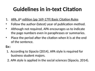 Guidelines in in-text Citation
1. APA, 6th
edition (pp 169-179) Basic Citation Rules
• Follow the author-(latest) year of publication method.
• Although not required, APA encourages us to indicate
the page numbers even in paraphrases or summaries.
• Place the period after the citation when it is at the end
of the sentence.
Ex::
1. According to Sipacio (2014), APA style is required for
business student majors.
2. APA style is applied in the social sciences (Sipacio, 2014).
 