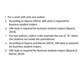 • For a work with only one author
1. According to Sipacio (2014), APA style is required for
business student majors.
2. APA style is required for business student majors (Sipacio,
2014).
• For two authors, notice in the example the use of “&” when
the citations are inside the parentheses.
1. According to Sipacio and Barrot (2014), APA style is required
for business student majors.
2. APA style is required for Business student majors (Sipacio &
Barrot, 2014)
 
