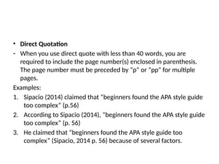 • Direct Quotation
- When you use direct quote with less than 40 words, you are
required to include the page number(s) enclosed in parenthesis.
The page number must be preceded by “p” or “pp” for multiple
pages.
Examples:
1. Sipacio (2014) claimed that “beginners found the APA style guide
too complex” (p.56)
2. According to Sipacio (2014), “beginners found the APA style guide
too complex” (p. 56)
3. He claimed that “beginners found the APA style guide too
complex” (Sipacio, 2014 p. 56) because of several factors.
 