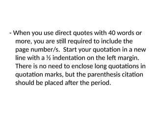 - When you use direct quotes with 40 words or
more, you are still required to include the
page number/s. Start your quotation in a new
line with a ½ indentation on the left margin.
There is no need to enclose long quotations in
quotation marks, but the parenthesis citation
should be placed after the period.
 