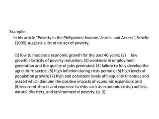 Example:
In his article “Poverty in the Philippines: Income, Assets, and Access”, Scheliz
(2005) suggests a list of causes of poverty.
(1) low to moderate economic growth for the past 40 years; (2) low
growth elasticity of poverty reduction; (3) weakness in employment
generation and the quality of jobs generated; (4) failure to fully develop the
agriculture sector; (5) high inflation during crisis periods; (6) high levels of
population growth; (7) high and persistent levels of inequality (incomes and
assets) which dampen the positive impacts of economic expansion; and
(8)recurrent shocks and exposure to risks such as economic crisis, conflicts,
natural disasters, and environmental poverty. (p. 2)
 