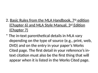 2. Basic Rules from the MLA Handbook, 7th
edition
(Chapter 6) and MLA Style Manual, 3rd
Edition
(Chapter 7)
* The in-text parenthetical details in MLA vary
depending on the type of source (e.g., print, web,
DVD) and on the entry in your paper’s Works
Cited page. The first detail in your reference’s in-
text citation must also be the first thing that will
appear when it is listed in the Works Cited page.
 
