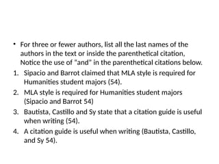 • For three or fewer authors, list all the last names of the
authors in the text or inside the parenthetical citation,
Notice the use of “and” in the parenthetical citations below.
1. Sipacio and Barrot claimed that MLA style is required for
Humanities student majors (54).
2. MLA style is required for Humanities student majors
(Sipacio and Barrot 54)
3. Bautista, Castillo and Sy state that a citation guide is useful
when writing (54).
4. A citation guide is useful when writing (Bautista, Castillo,
and Sy 54).
 