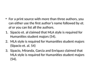 • For a print source with more than three authors, you
can either use the first author’s name followed by et.
al or you can list all the authors.
1. Sipacio et. al claimed that MLA style is required for
Humanities student majors (54).
2. MLA style is required for Humanities student majors
(Sipacio et. al. 54)
3. Sipacio, Miranda, Garcia and Enriquez claimed that
MLA style is required for Humanities student majors
(54).
 