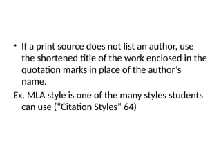 • If a print source does not list an author, use
the shortened title of the work enclosed in the
quotation marks in place of the author’s
name.
Ex. MLA style is one of the many styles students
can use (“Citation Styles” 64)
 