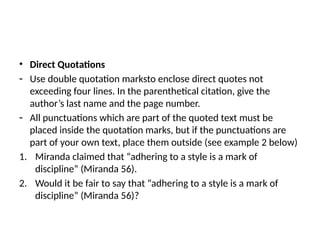 • Direct Quotations
- Use double quotation marksto enclose direct quotes not
exceeding four lines. In the parenthetical citation, give the
author’s last name and the page number.
- All punctuations which are part of the quoted text must be
placed inside the quotation marks, but if the punctuations are
part of your own text, place them outside (see example 2 below)
1. Miranda claimed that “adhering to a style is a mark of
discipline” (Miranda 56).
2. Would it be fair to say that “adhering to a style is a mark of
discipline” (Miranda 56)?
 