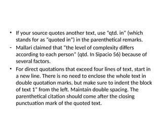 • If your source quotes another text, use “qtd. in” (which
stands for as “quoted in”) in the parenthetical remarks.
- Mallari claimed that “the level of complexity differs
according to each person” (qtd. In Sipacio 56) because of
several factors.
• For direct quotations that exceed four lines of text, start in
a new line. There is no need to enclose the whole text in
double quotation marks, but make sure to indent the block
of text 1” from the left. Maintain double spacing. The
parenthetical citation should come after the closing
punctuation mark of the quoted text.
 