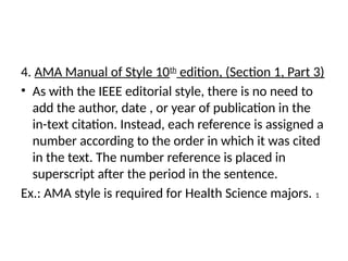 4. AMA Manual of Style 10th
edition, (Section 1, Part 3)
• As with the IEEE editorial style, there is no need to
add the author, date , or year of publication in the
in-text citation. Instead, each reference is assigned a
number according to the order in which it was cited
in the text. The number reference is placed in
superscript after the period in the sentence.
Ex.: AMA style is required for Health Science majors. 1
 