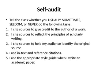 Self-audit
• Tell the class whether you USUALLY, SOMETIMES,
SELDOM, or NEVER do the following tasks:
1. I cite sources to give credit to the author of a work.
2. I cite sources to reflect the principles of scholarly
writing.
3. I cite sources to help my audience identify the original
source.
4. I use in-text and reference citations.
5. I use the appropriate style guide when I write an
academic paper.
 