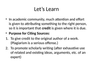 Let’s Learn
• In academic community, much attention and effort
is given to attributing something to the right person,
so it is important that credit is given where it is due.
• Purpose for Citing Sources:
1. To give credit to the original author of a work.
(Plagiarism is a serious offense.)
2. To promote scholarly writing (after exhaustive use
of related and existing ideas, arguments, etc. of an
expert)
 