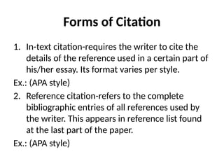 Forms of Citation
1. In-text citation-requires the writer to cite the
details of the reference used in a certain part of
his/her essay. Its format varies per style.
Ex.: (APA style)
2. Reference citation-refers to the complete
bibliographic entries of all references used by
the writer. This appears in reference list found
at the last part of the paper.
Ex.: (APA style)
 