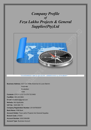 Company Profile
of
Feza Lakho Projects & General
Supplies(Pty)Ltd
"CUSTOMER CARE & QUALITY ASSISTANCE @ IT'S BEST"
Business Address: 4317 Cnr Willie Ackerman & Louis Dlamini
Ackerville
Emalahleni
1039
Contacts: 076 311 5127 Or 079 722 9400
Fax2Mail: 086 459 0600
E-mail: fezallakho@gmail.com
Website: Not Applicable
VAT No: 9320 668 172
Company Registration Number: 2013/076530/07
Bank Name: FNB Bank
Account Holder: Feza Lakho Projects And General Supplies
Branch Code: 270253
Account Number: 62421664386
Account Type: Business Account
 
