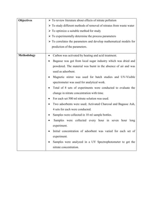 Objectives  To review literature about effects of nitrate pollution
 To study different methods of removal of nitrates from waste water
 To optimize a suitable method for study
 To experimentally determine the process parameters
 To correlates the parameters and develop mathematical models for
prediction of the parameters.
Methodology • Carbon was activated by heating and acid treatment.
• Bagasse was got from local sugar industry which was dried and
powdered. The material was burnt in the absence of air and was
used as adsorbent.
• Magnetic stirrer was used for batch studies and UV-Visible
spectrometer was used for analytical work.
• Total of 8 sets of experiments were conducted to evaluate the
change in nitrate concentration with time.
• For each set 500 ml nitrate solution was used.
• Two adsorbents were used; Activated Charcoal and Bagasse Ash,
4 sets for each were conducted.
• Samples were collected in 10 ml sample bottles.
• Samples were collected every hour in seven hour long
experiment.
• Initial concentration of adsorbent was varied for each set of
experiment.
• Samples were analyzed in a UV Spectrophotometer to get the
nitrate concentration.
 