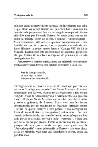 Tradução e criação 249
soluções eram invariavelmente riscadas. Eu literalmente não sabia
o que dizer; os versos iniciais me pareciam bons, mas não me
ocorria nada que pudesse lhes dar prosseguimento que não tivesse
sido dito antes por Fernando Pessoa. Foi neste ponto que me dei
conta da principal fonte do poema, a famosa “Autopsicografia”.
Mais exatamente, isto ocorreu quando, começando mais uma
tentativa de concluir o poema, a sexta, percebi a intrusão de uma
fonte diferente: a pouco menos famosa “Cantiga VII” de Sá de
Miranda. Examinemos este processo mais detidamente, porque foi
ele que finalmente resolveu o impasse do poema que eu não
conseguia terminar.
Após escrever a primeira estrofe, a única que tinha dado certo até então,
resolvi escrever outro terceto com estrutura semelhante, e saiu isto:
Mas Se comigo coincido,
de mim logo suspeito:
sei que um dos dois é fingido.
Tão logo acabei de escrever essa estrofe, senti que por trás dela
estava o “comigo me desavim” de Sá de Miranda. Mas esta
constatação, por sua vez, chamou-me a atenção para o fato de que
“fingido” vinha de “Autopsicografia”; curiosamente, foi a presença
menos óbvia de Sá de Miranda que me fez perceber a outra
presença, gritante, de Pessoa. Essas constatações foram
acompanhadas por um sentimento de frustração, irritação mesmo
– afinal, eu queria escrever o meu poema, e não conseguia me
livrar de meus ilustres (e esmagadores) antecessores. Por uma
questão de honestidade, em reconhecimento ao insight que me fora
dado por Sá de Miranda, escrevi o título: “Pessoana”. E mais uma
vez dei o poema por pronto. Porém o poema não me satisfazia,
porque ele era pouco mais de que uma paráfrase de
“Autopsicografia” – uma psicografia de Pessoa – com uma pitada
de Sá de Miranda. Mais uma vez, abandonei o poema, dessa vez
por dois anos.
 