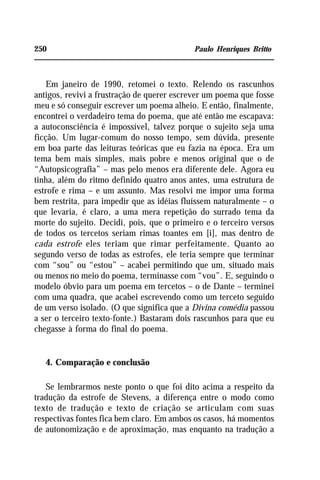 250 Paulo Henriques Britto
Em janeiro de 1990, retomei o texto. Relendo os rascunhos
antigos, revivi a frustração de querer escrever um poema que fosse
meu e só conseguir escrever um poema alheio. E então, finalmente,
encontrei o verdadeiro tema do poema, que até então me escapava:
a autoconsciência é impossível, talvez porque o sujeito seja uma
ficção. Um lugar-comum do nosso tempo, sem dúvida, presente
em boa parte das leituras teóricas que eu fazia na época. Era um
tema bem mais simples, mais pobre e menos original que o de
“Autopsicografia” – mas pelo menos era diferente dele. Agora eu
tinha, além do ritmo definido quatro anos antes, uma estrutura de
estrofe e rima – e um assunto. Mas resolvi me impor uma forma
bem restrita, para impedir que as idéias fluíssem naturalmente – o
que levaria, é claro, a uma mera repetição do surrado tema da
morte do sujeito. Decidi, pois, que o primeiro e o terceiro versos
de todos os tercetos seriam rimas toantes em [i], mas dentro de
cada estrofe eles teriam que rimar perfeitamente. Quanto ao
segundo verso de todas as estrofes, ele teria sempre que terminar
com “sou” ou “estou” – acabei permitindo que um, situado mais
ou menos no meio do poema, terminasse com “vou”. E, seguindo o
modelo óbvio para um poema em tercetos – o de Dante – terminei
com uma quadra, que acabei escrevendo como um terceto seguido
de um verso isolado. (O que significa que a Divina comédia passou
a ser o terceiro texto-fonte.) Bastaram dois rascunhos para que eu
chegasse à forma do final do poema.
4. Comparação e conclusão
Se lembrarmos neste ponto o que foi dito acima a respeito da
tradução da estrofe de Stevens, a diferença entre o modo como
texto de tradução e texto de criação se articulam com suas
respectivas fontes fica bem claro. Em ambos os casos, há momentos
de autonomização e de aproximação, mas enquanto na tradução a
 