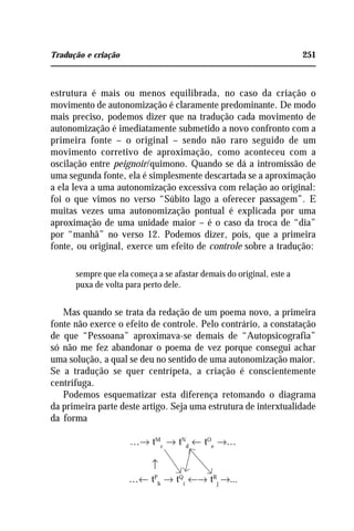Tradução e criação 251
estrutura é mais ou menos equilibrada, no caso da criação o
movimento de autonomização é claramente predominante. De modo
mais preciso, podemos dizer que na tradução cada movimento de
autonomização é imediatamente submetido a novo confronto com a
primeira fonte – o original – sendo não raro seguido de um
movimento corretivo de aproximação, como aconteceu com a
oscilação entre peignoir/quimono. Quando se dá a intromissão de
uma segunda fonte, ela é simplesmente descartada se a aproximação
a ela leva a uma autonomização excessiva com relação ao original:
foi o que vimos no verso “Súbito lago a oferecer passagem”. E
muitas vezes uma autonomização pontual é explicada por uma
aproximação de uma unidade maior – é o caso da troca de “dia”
por “manhã” no verso 12. Podemos dizer, pois, que a primeira
fonte, ou original, exerce um efeito de controle sobre a tradução:
sempre que ela começa a se afastar demais do original, este a
puxa de volta para perto dele.
Mas quando se trata da redação de um poema novo, a primeira
fonte não exerce o efeito de controle. Pelo contrário, a constatação
de que “Pessoana” aproximava-se demais de “Autopsicografia”
só não me fez abandonar o poema de vez porque consegui achar
uma solução, a qual se deu no sentido de uma autonomização maior.
Se a tradução se quer centrípeta, a criação é conscientemente
centrífuga.
Podemos esquematizar esta diferença retomando o diagrama
da primeira parte deste artigo. Seja uma estrutura de interxtualidade
da forma
...→ tM
c
→ tN
d
← tO
e
→...
...← tP
h
→ tQ
i
←→ tR
j
→...
↑
 
