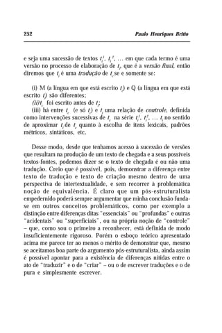 252 Paulo Henriques Britto
e seja uma sucessão de textos ti
1
, ti
2
, ... em que cada termo é uma
versão no processo de elaboração de ti
, que é a versão final, então
diremos que ti
é uma tradução de tc
se e somente se:
(i) M (a língua em que está escrito tc
) e Q (a língua em que está
escrito ti
) são diferentes;
(ii)tc
foi escrito antes de ti
;
(iii) há entre tc
(e só tc
) e ti
uma relação de controle, definida
como intervenções sucessivas de tc
na série ti
1
, ti
2
, ... ti
no sentido
de aproximar ti
de tc
quanto à escolha de itens lexicais, padrões
métricos, sintáticos, etc.
Desse modo, desde que tenhamos acesso à sucessão de versões
que resultam na produção de um texto de chegada e a seus possíveis
textos-fontes, podemos dizer se o texto de chegada é ou não uma
tradução. Creio que é possível, pois, demonstrar a diferença entre
texto de tradução e texto de criação mesmo dentro de uma
perspectiva de intertextualidade, e sem recorrer à problemática
noção de equivalência. É claro que um pós-estruturalista
empedernido poderá sempre argumentar que minha conclusão funda-
se em outros conceitos problemáticos, como por exemplo a
distinção entre diferenças ditas “essenciais” ou “profundas” e outras
“acidentais” ou “superficiais”, ou na própria noção de “controle”
– que, como sou o primeiro a reconhecer, está definida de modo
insuficientemente rigoroso. Porém o esboço teórico apresentado
acima me parece ter ao menos o mérito de demonstrar que, mesmo
se aceitamos boa parte do argumento pós-estruturalista, ainda assim
é possível apontar para a existência de diferenças nítidas entre o
ato de “traduzir” e o de “criar” – ou o de escrever traduções e o de
pura e simplesmente escrever.
 