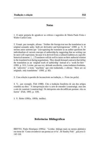 Tradução e criação 253
Notas
1. O autor gostaria de agradecer as críticas e sugestões de Maria Paula Frota e
Walter Carlos Costa.
2. Venuti, por exemplo, afirma: “Neither the foreign text nor the translation is an
original semantic unity; both are derivative and heterogeneous” (1992, p. 7). O
mesmo autor sustenta que “[r]ecognizing the translator as an author questions the
individualism of current concepts of authorship by suggesting that no writing can
be mere self-expression, because it is derived from a cultural tradition at a specific
historical moment. [...] Translators will do well to insist on their authorial relation
to the translated text during negotiations. They should demand contracts that define
the translation as an ‘original work of authorship’ instead of a ‘work-for-hire’”
(1995, p. 311). Levine, por sua vez, defende seu direito, como tradutora feminista,
de “subverter” o texto “machista” que está traduzindo, e afirma: “there are no
originals, only translations” (1992, p. 83).
3. Com relação à questão do inconsciente na tradução, v. Frota (no prelo).
4. V., por exemplo, Fish (1980). Cito a tradução brasileira de um dos artigos
reunidos na obra: “A interpretação não é a arte de entender (construing), mas sim
a arte de construir (constructing). Os intérpretes não decodificam poemas: eles os
fazem” (Fish, 1993, p. 159).
5. V. Britto (1995a, 1995b, inédito).
Referências Bibliográficas
BRITTO, Paulo Henriques (1995a). “Lícidas: diálogo mais ou menos platônico
em torno de ‘Como reconhecer um poema ao vê-lo’, de Stanley Fish”. paLavra 3:
142-150.
 