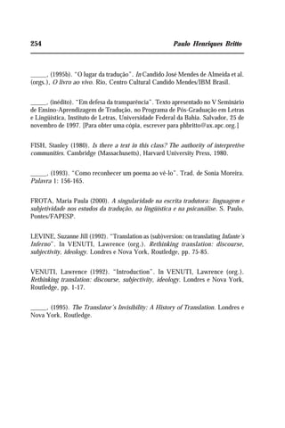 254 Paulo Henriques Britto
_____, (1995b). “O lugar da tradução”. In Candido José Mendes de Almeida et al.
(orgs.), O livro ao vivo. Rio, Centro Cultural Candido Mendes/IBM Brasil.
_____, (inédito). “Em defesa da transparência”. Texto apresentado no V Seminário
de Ensino-Aprendizagem de Tradução, no Programa de Pós-Graduação em Letras
e Lingüística, Instituto de Letras, Universidade Federal da Bahia. Salvador, 25 de
novembro de 1997. [Para obter uma cópia, escrever para phbritto@ax.apc.org.]
FISH, Stanley (1980). Is there a text in this class? The authority of interpretive
communities. Cambridge (Massachusetts), Harvard University Press, 1980.
_____, (1993). “Como reconhecer um poema ao vê-lo”. Trad. de Sonia Moreira.
Palavra 1: 156-165.
FROTA, Maria Paula (2000). A singularidade na escrita tradutora: linguagem e
subjetividade nos estudos da tradução, na lingüística e na psicanálise. S. Paulo,
Pontes/FAPESP.
LEVINE, Suzanne Jill (1992). “Translation as (sub)version: on translating Infante’s
Inferno”. In VENUTI, Lawrence (org.). Rethinking translation: discourse,
subjectivity, ideology. Londres e Nova York, Routledge, pp. 75-85.
VENUTI, Lawrence (1992). “Introduction”. In VENUTI, Lawrence (org.).
Rethinking translation: discourse, subjectivity, ideology. Londres e Nova York,
Routledge, pp. 1-17.
_____, (1995). The Translator’s Invisibility: A History of Translation. Londres e
Nova York, Routledge.
 