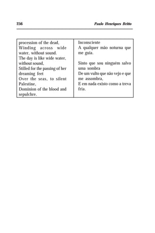 256 Paulo Henriques Britto
procession of the dead,
Winding across wide
water, without sound.
The day is like wide water,
without sound,
Stilled for the passing of her
dreaming feet
Over the seas, to silent
Palestine,
Dominion of the blood and
sepulchre.
Inconsciente
A qualquer mão noturna que
me guia.
Sinto que sou ninguém salvo
uma sombra
De um vulto que não vejo e que
me assombra,
E em nada existo como a treva
fria.
 