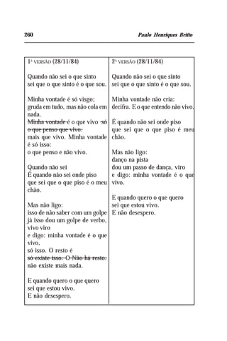 260 Paulo Henriques Britto
1A
VERSÃO (28/11/84)
Quando não sei o que sinto
sei que o que sinto é o que sou.
Minha vontade é só visgo;
gruda em tudo, mas não cola em
nada.
Minha vontade é o que vivo só
o que penso que vivo.
mais que vivo. Minha vontade
é só isso:
o que penso e não vivo.
Quando não sei
É quando não sei onde piso
que sei que o que piso é o meu
chão.
Mas não ligo:
isso de não saber com um golpe
já isso dou um golpe de verbo,
vivo viro
e digo: minha vontade é o que
vivo,
só isso. O resto é
só existe isso. O Não há resto.
não existe mais nada.
E quando quero o que quero
sei que estou vivo.
E não desespero.
2A
VERSÃO (28/11/84)
Quando não sei o que sinto
sei que o que sinto é o que sou.
Minha vontade não cria:
decifra. E o que entendo não vivo.
É quando não sei onde piso
que sei que o que piso é meu
chão.
Mas não ligo:
danço na pista
dou um passo de dança, viro
e digo: minha vontade é o que
vivo.
E quando quero o que quero
sei que estou vivo.
E não desespero.
 
