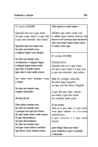 Tradução e criação 261
3A
VERSÃO (9/8/88)
Quando não sei o que sinto
sei que o que sinto é o que sou:
o que não entendo, não minto.
Quando não sei onde vou
Se não sei aonde vou,
a algum lugar vou chegar
Se não sei aonde vou,
certamente é algum lugar
a algum lugar estou indo
que não é aonde estou.
que não é esse onde estou.
Se não sei aonde vou,
é sinal
Se não sei aonde vou,
respiro aliviado:
do que já sei
Não saber aonde vou
Se não sei aonde vou,
é porque sei que já é hora
de não mais estar onde estou.
O que desconheço
Só que desconheço
Se não sei aonde vou,
sei que estar indo é melhor
que ficar onde aonde estou.
Não quero o mal maior
Melhor que saber onde vou
é saber que estou dentro em
breve é ter certeza que em breve
não vou estar mais onde estou
é estar certo que
6a
versão (9/8/88)
PESSOANA
Quando não sei o que sinto
sei que o que sinto é o que sou:
o que não entendo, não minto.
Mas Se comigo coincido,
de mim logo suspeito:
sei que um dos dois é fingido.
o que diz que sabe, mente;
ou então o que diz sentir
na verdade nada sente.
E ao tentar
Mas se o que sabe e o que sente
vez por outra se revelam
misteriosos,
o que escreve é o que mais
mente:
pois finge falar por dois
pois calando o que é sentido
e dizendo
 