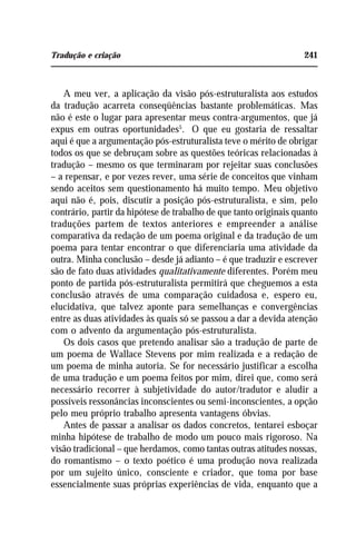 Tradução e criação 241
A meu ver, a aplicação da visão pós-estruturalista aos estudos
da tradução acarreta conseqüências bastante problemáticas. Mas
não é este o lugar para apresentar meus contra-argumentos, que já
expus em outras oportunidades5
. O que eu gostaria de ressaltar
aqui é que a argumentação pós-estruturalista teve o mérito de obrigar
todos os que se debruçam sobre as questões teóricas relacionadas à
tradução – mesmo os que terminaram por rejeitar suas conclusões
– a repensar, e por vezes rever, uma série de conceitos que vinham
sendo aceitos sem questionamento há muito tempo. Meu objetivo
aqui não é, pois, discutir a posição pós-estruturalista, e sim, pelo
contrário, partir da hipótese de trabalho de que tanto originais quanto
traduções partem de textos anteriores e empreender a análise
comparativa da redação de um poema original e da tradução de um
poema para tentar encontrar o que diferenciaria uma atividade da
outra. Minha conclusão – desde já adianto – é que traduzir e escrever
são de fato duas atividades qualitativamente diferentes. Porém meu
ponto de partida pós-estruturalista permitirá que cheguemos a esta
conclusão através de uma comparação cuidadosa e, espero eu,
elucidativa, que talvez aponte para semelhanças e convergências
entre as duas atividades às quais só se passou a dar a devida atenção
com o advento da argumentação pós-estruturalista.
Os dois casos que pretendo analisar são a tradução de parte de
um poema de Wallace Stevens por mim realizada e a redação de
um poema de minha autoria. Se for necessário justificar a escolha
de uma tradução e um poema feitos por mim, direi que, como será
necessário recorrer à subjetividade do autor/tradutor e aludir a
possíveis ressonâncias inconscientes ou semi-inconscientes, a opção
pelo meu próprio trabalho apresenta vantagens óbvias.
Antes de passar a analisar os dados concretos, tentarei esboçar
minha hipótese de trabalho de modo um pouco mais rigoroso. Na
visão tradicional – que herdamos, como tantas outras atitudes nossas,
do romantismo – o texto poético é uma produção nova realizada
por um sujeito único, consciente e criador, que toma por base
essencialmente suas próprias experiências de vida, enquanto que a
 
