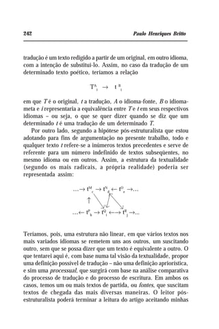 242 Paulo Henriques Britto
tradução é um texto redigido a partir de um original, em outro idioma,
com a intenção de substituí-lo. Assim, no caso da tradução de um
determinado texto poético, teríamos a relação
TA
i
→ t B
i
em que T é o original, t a tradução, A o idioma-fonte, B o idioma-
meta e i representaria a equivalência entre T e t em seus respectivos
idiomas – ou seja, o que se quer dizer quando se diz que um
determinado t é uma tradução de um determinado T.
Por outro lado, segundo a hipótese pós-estruturalista que estou
adotando para fins de argumentação no presente trabalho, todo e
qualquer texto t refere-se a inúmeros textos precedentes e serve de
referente para um número indefinido de textos subseqüentes, no
mesmo idioma ou em outros. Assim, a estrutura da textualidade
(segundo os mais radicais, a própria realidade) poderia ser
representada assim:
...→ tM
c
→ tN
d
← tO
e
→...
...← tP
h
→ tQ
i
←→ tR
j
→...
Teríamos, pois, uma estrutura não linear, em que vários textos nos
mais variados idiomas se remetem uns aos outros, um suscitando
outro, sem que se possa dizer que um texto é equivalente a outro. O
que tentarei aqui é, com base numa tal visão da textualidade, propor
uma definição possível de tradução – não uma definição apriorística,
e sim uma processual, que surgirá com base na análise comparativa
do processo de tradução e do processo de escritura. Em ambos os
casos, temos um ou mais textos de partida, ou fontes, que suscitam
textos de chegada das mais diversas maneiras. O leitor pós-
estruturalista poderá terminar a leitura do artigo aceitando minhas
↑
 