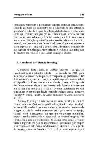 Tradução e criação 243
conclusões empíricas e permanecer em paz com sua consciência,
achando que tudo que demonstrei foi a existência de uma diferença
quantitativa entre dois tipos de relações intertextuais; o leitor que,
como eu, preferir uma posição mais tradicional, poderá por sua
vez concluir que a diferença é de tal monta que é lícito continuar a
traçar uma distinção qualitativa entre escrita criativa e tradução,
havendo no caso desta um determinado texto-fonte que merece o
nome especial de “original”; porém talvez lhe fique a sensação de
que existem semelhanças entre criação e tradução que antes não
lhe haviam ocorrido. É o que espero conseguir abaixo.
2. A tradução de “Sunday Morning”
A tradução deste poema de Wallace Stevens – da qual só
examinarei aqui a primeira estrofe – foi iniciada em 1981, para
meu próprio prazer, sem qualquer compromisso profissional; fiz
duas versões em janeiro e março, e depois engavetei os rascunhos
(v. Apêndice I). Cerca de cinco anos depois, porém, a Companhia
das Letras encomendou-me uma antologia de Stevens, e ao mesmo
tempo em que me pus a traduzir poemas adicionais resolvi
retrabalhar os textos que havia tentando traduzir antes, inclusive
“Sunday Morning”; assim, fiz várias mudanças na versão de março
de 1981.
“Sunday Morning” é um poema em oito estrofes de quinze
versos cada, em blank verse (pentâmetros jâmbicos não rimados).
Numa manhã de domingo, uma mulher acorda tarde e, no meio de
um gostoso café da manhã, sente-se culpada por não estar na igreja;
começa então a questionar por que motivo deveria relembrar,
naquela manhã ensolarada e agradável, os eventos trágicos que
constituem a base do cristianismo. O poema passa então a refletir
sobre o lugar da religião na modernidade, terminando por propor
uma religião do belo como substituto do cristianismo, uma espécie
de neopaganismo ensolarado e positivo. A primeira estrofe, que é
 