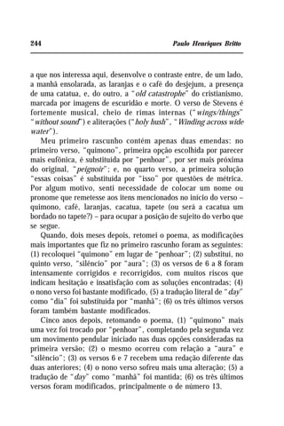 244 Paulo Henriques Britto
a que nos interessa aqui, desenvolve o contraste entre, de um lado,
a manhã ensolarada, as laranjas e o café do desjejum, a presença
de uma catatua, e, do outro, a “old catastrophe” do cristianismo,
marcada por imagens de escuridão e morte. O verso de Stevens é
fortemente musical, cheio de rimas internas (“wings/things”
“without sound”) e aliterações (“holy hush”, “Winding across wide
water”).
Meu primeiro rascunho contém apenas duas emendas: no
primeiro verso, “quimono”, primeira opção escolhida por parecer
mais eufônica, é substituída por “penhoar”, por ser mais próxima
do original, “peignoir”; e, no quarto verso, a primeira solução
“essas coisas” é substituída por “isso” por questões de métrica.
Por algum motivo, senti necessidade de colocar um nome ou
pronome que remetesse aos itens mencionados no início do verso –
quimono, café, laranjas, cacatua, tapete (ou será a cacatua um
bordado no tapete?) – para ocupar a posição de sujeito do verbo que
se segue.
Quando, dois meses depois, retomei o poema, as modificações
mais importantes que fiz no primeiro rascunho foram as seguintes:
(1) recoloquei “quimono” em lugar de “penhoar”; (2) substituí, no
quinto verso, “silêncio” por “aura”; (3) os versos de 6 a 8 foram
intensamente corrigidos e recorrigidos, com muitos riscos que
indicam hesitação e insatisfação com as soluções encontradas; (4)
o nono verso foi bastante modificado, (5) a tradução literal de “day”
como “dia” foi substituída por “manhã”; (6) os três últimos versos
foram também bastante modificados.
Cinco anos depois, retomando o poema, (1) “quimono” mais
uma vez foi trocado por “penhoar”, completando pela segunda vez
um movimento pendular iniciado nas duas opções consideradas na
primeira versão; (2) o mesmo ocorreu com relação a “aura” e
“silêncio”; (3) os versos 6 e 7 recebem uma redação diferente das
duas anteriores; (4) o nono verso sofreu mais uma alteração; (5) a
tradução de “day” como “manhã” foi mantida; (6) os três últimos
versos foram modificados, principalmente o de número 13.
 