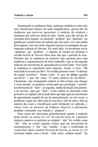 Tradução e criação 245
Examinando as mudanças feitas, podemos estabelecer entre elas
uma classificação binária um tanto simplificadora, porém útil: há
mudanças que parecem aproximar a tradução do original e
mudanças que parecem afastá-la mais. Assim, para dar um par de
exemplos bem simples, ao substituir “penhoar” por “quimono” fui
guiado por considerações de eufonia que têm mais a ver com minha
preocupação com meu texto enquanto poema em português do que
enquanto tradução de Stevens. Por outro lado, ao novamente trocar
“quimono” por “penhoar”, o impulso de manter-me próximo à
escolha lexical de Stevens falou mais alto que a questão do som.
Diremos que as mudanças do primeiro tipo apontam para uma
tendência à autonomização do texto traduzido e que as do segundo
indicam um movimento de aproximação ao texto-fonte. Nem todas
as mudanças se enquadram neste esquema. Assim, o verso “The
holy hush of ancient sacrifice” foi vertido primeiro como “O silêncio
do antigo sacrifício”, depois como “A aura do antigo sagrado
sacrifício” e por fim como “O santo silêncio do sacrifício”.
Claramente, não conseguindo traduzir os dois termos sem alongar
o verso demais, na primeira versão optei por privilegiar “ancient”
em detrimento de “holy”; na segunda, minha hesitação está patente;
e na terceira, opto por “holy”. Como ambos os elementos estão
presentes no original, não se pode dizer que haja aqui um movimento
de aproximação seguido de um de autonomização, ou vice-versa: o
problema é optar por abrir mão de um item e não de outro. Mas na
maioria dos casos a classificação pode facilmente ser aplicada, e
várias vezes no decorrer da tradução observei o movimento
pendular constatado com relação a “peignoir”.
Duas coisas me interessam particularmente quanto à tradução
desta estrofe: os versos 12 e 13. No caso do verso 12, a primeira
tradução manteve-se próxima ao original: “day” foi vertido como
“dia”. Mas na versão seguinte ocorre aqui um movimento de
autonomização, e “dia” vira “manhã”, o que é confirmado na
versão final. Qual o motivo? No texto de Stevens, os versos 11 e 12
terminam ambos com o trecho “wide water, without sound”. Na
 