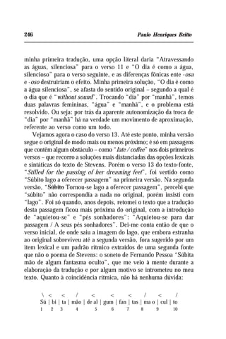 246 Paulo Henriques Britto
minha primeira tradução, uma opção literal daria “Atravessando
as águas, silenciosa” para o verso 11 e “O dia é como a água,
silencioso” para o verso seguinte, e as diferenças fônicas ente -osa
e -oso destruiriam o efeito. Minha primeira solução, “O dia é como
a água silenciosa”, se afasta do sentido original – segundo a qual é
o dia que é “without sound”. Trocando “dia” por “manhã”, temos
duas palavras femininas, “água” e “manhã”, e o problema está
resolvido. Ou seja: por trás da aparente autonomização da troca de
“dia” por “manhã” há na verdade um movimento de aproximação,
referente ao verso como um todo.
Vejamos agora o caso do verso 13. Até este ponto, minha versão
segue o original de modo mais ou menos próximo; é só em passagens
que contêm algum obstáculo – como “late / coffee” nos dois primeiros
versos – que recorro a soluções mais distanciadas das opções lexicais
e sintáticas do texto de Stevens. Porém o verso 13 do texto-fonte,
“Stilled for the passing of her dreaming feet”, foi vertido como
“Súbito lago a oferecer passagem” na primeira versão. Na segunda
versão, “Súbito Tornou-se lago a oferecer passagem”, percebi que
“súbito” não correspondia a nada no original, porém insisti com
“lago”. Foi só quando, anos depois, retomei o texto que a tradução
desta passagem ficou mais próxima do original, com a introdução
de “aquietou-se” e “pés sonhadores”: “Aquietou-se para dar
passagem / A seus pés sonhadores”. Dei-me conta então de que o
verso inicial, de onde saiu a imagem do lago, que embora estranha
ao original sobreviveu até a segunda versão, fora sugerido por um
item lexical e um padrão rítmico extraídos de uma segunda fonte
que não o poema de Stevens: o soneto de Fernando Pessoa “Súbita
mão de algum fantasma oculto”, que me veio à mente durante a
elaboração da tradução e por algum motivo se intrometeu no meu
texto. Quanto à coincidência rítmica, não há nenhuma dúvida:
 < < / < < < / < /
Sú | bi | ta | mão | de al | gum | fan | tas | ma o | cul | to
1 2 3 4 5 6 7 8 9 10
 