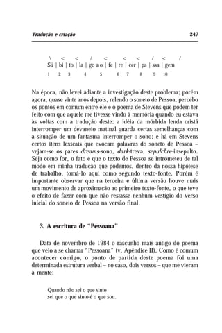 Tradução e criação 247
 < < / < < < / < /
Sú | bi | to | la | go a o | fe | re | cer | pa | ssa | gem
1 2 3 4 5 6 7 8 9 10
Na época, não levei adiante a investigação deste problema; porém
agora, quase vinte anos depois, relendo o soneto de Pessoa, percebo
os pontos em comum entre ele e o poema de Stevens que podem ter
feito com que aquele me tivesse vindo à memória quando eu estava
às voltas com a tradução deste: a idéia da mórbida lenda cristã
interromper um devaneio matinal guarda certas semelhanças com
a situação de um fantasma interromper o sono; e há em Stevens
certos itens lexicais que evocam palavras do soneto de Pessoa –
vejam-se os pares dreams-sono, dark-treva, sepulchre-insepulto.
Seja como for, o fato é que o texto de Pessoa se intrometeu de tal
modo em minha tradução que podemos, dentro da nossa hipótese
de trabalho, tomá-lo aqui como segundo texto-fonte. Porém é
importante observar que na terceira e última versão houve mais
um movimento de aproximação ao primeiro texto-fonte, o que teve
o efeito de fazer com que não restasse nenhum vestígio do verso
inicial do soneto de Pessoa na versão final.
3. A escritura de “Pessoana”
Data de novembro de 1984 o rascunho mais antigo do poema
que veio a se chamar “Pessoana” (v. Apêndice II). Como é comum
acontecer comigo, o ponto de partida deste poema foi uma
determinada estrutura verbal – no caso, dois versos – que me vieram
à mente:
Quando não sei o que sinto
sei que o que sinto é o que sou.
 