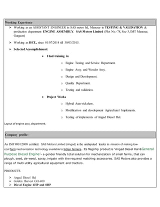 Working Experience
 Working as an ASSISTANT ENGINEER in SAS motor ltd, Manesar in TESTING & VALIDATION &
production department ENGINE ASSEMBLY. SAS Motors Limited (Plot No.-78, Sec-3, IMT Manesar,
Gurgaon)
 Working as DET., since 01/07/2014 till 30/03/2015.
 SelectedAccomplishment:
 I had training in
o Engine Testing and Service Department.
o Engine Assy. and Weeder Assy.
o Design and Development.
o Quality Department.
o Testing and validation.
 Project Works
o Hybrid Auto-rickshaw.
o Modification and development Agricultural Implements.
o Testing of implements of Angad Diesel Hal.
Layout of engine assy. department.
Company profile:
An ISO 9001:2008 certified. SAS Motors Limited (Angad) is the undisputed leader in mission of making low-
cost farm mechanization technology available to Indian farmers. Its flagship product is ‘Angad Diesel Hal &General
Purpose Diesel Engine’– a gender friendly total solution for mechanization of small farms, that can
plough, seed, de-weed, spray, irrigate with the required matching accessories. SAS Motors also provides a
range of multi utility agricultural equipment and tractors.
PRODUCTS
 Angad Diesel Hal
 Golden Harvest GH-400
 Diesel Engine 6HP and 8HP
 