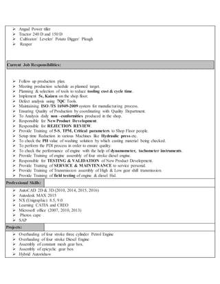  Angad Power tiller
 Tractor 240 D and 150 D
 Cultivator/ Leveler/ Potato Digger/ Plough
 Reaper
Current Job Responsibilities:
 Follow up production plan.
 Meeting production schedule as planned target.
 Planning & selection of tools to reduce tooling cost & cycle time.
 Implement 5s, Kaizen on the shop floor.
 Defect analysis using 7QC Tools.
 Maintaining ISO /TS 16949-2009 system for manufacturing process.
 Ensuring Quality of Production by coordinating with Quality Department.
 To Analysis daily non –conformities produced in the shop.
 Responsible for New Product Development.
 Responsible for REJECTION REVIEW.
 Provide Training of 5-S, TPM, Critical parameters to Shop Floor people.
 Setup time Reduction in various Machines like Hydraulic press etc.
 To check the PH value of washing solution by which casting material being checked.
 To perform the PDI process in order to ensure quality.
 To check the performance of engine with the help of dynamometer, tachometer instruments.
 Provide Training of engine assembly of four stroke diesel engine.
 Responsible for TESTING & VALIDATION of New Product Development.
 Provide Training of SERVICE & MAINTENANCE to service personal.
 Provide Training of Transmission assembly of High & Low gear shift transmission.
 Provide Training of field testing of engine & diesel Hal.
Professional Skills:
 AutoCAD 2D & 3D (2010, 2014, 2015, 2016)
 Autodesk MAX 2015
 NX (Unigraphic) 8.5, 9.0
 Learning CATIA and CREO
 Microsoft office (2007, 2010, 2013)
 Photos cape
 SAP
Projects:
 Overhauling of four stroke three cylinder Petrol Engine
 Overhauling of four stroke Diesel Engine
 Assembly of constant mesh gear box.
 Assembly of epicyclic gear box
 Hybrid Autorishaw
 