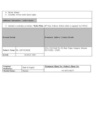  Electric Rishaw
 Assembly of Four stroke diesel engine
Additional Information / Achievements:
 Attended a workshop on robotics “Robo Minia -11” (Line Follower Robot) which is organized by FANUC.
Personal Details Permanent Address / Contact Details
Father's Name: Mr. AJIT KUMAR
H.No. 916/3,Gali No. 02, Rajiv Nagar, Gurgaon, Haryana
PIN CODE - 122001
D.O.B: 05 JULY 1992
Language
Proficiency:
Hindi & English
Permanent Phone No. / Father’s Phone No.
+91-9873140277Marital Status: Married
 