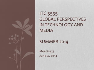 Meeting 3
June 4, 2014
ITC 5535
GLOBAL PERSPECTIVES
IN TECHNOLOGY AND
MEDIA
SUMMER 2014
 
